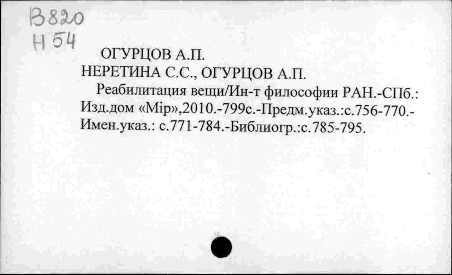 ﻿Взхо
ц
ОГУРЦОВ А.П.
НЕРЕТИНА С.С., ОГУРЦОВ А.П.
Реабилитация вещи/Ин-т философии РАН.-СПб.: Изд.дом «М1р»,2010.-799с.-Предм.указ.:с.756-770.-Имен.указ.: с.771-784.-Библиогр.:с.785-795.